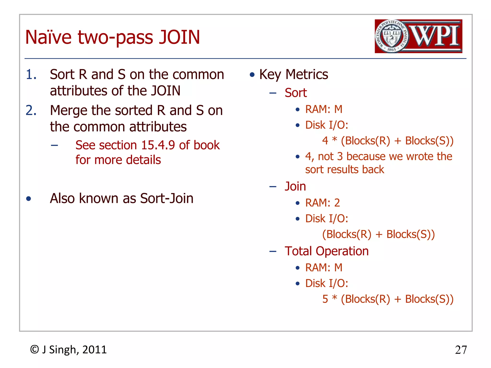 Naïve two-pass JOINSort R and S on the common attributes of the JOINMerge the sorted R and S on the common attributesSee section 15.4.9 of book for more detailsAlso known as Sort-JoinKey MetricsSortRAM: MDisk I/O: 4 * (Blocks(R) + Blocks(S))4, not 3 because we wrote the sort results backJoinRAM: 2Disk I/O: (Blocks(R) + Blocks(S))Total OperationRAM: MDisk I/O: 5 * (Blocks(R) + Blocks(S))