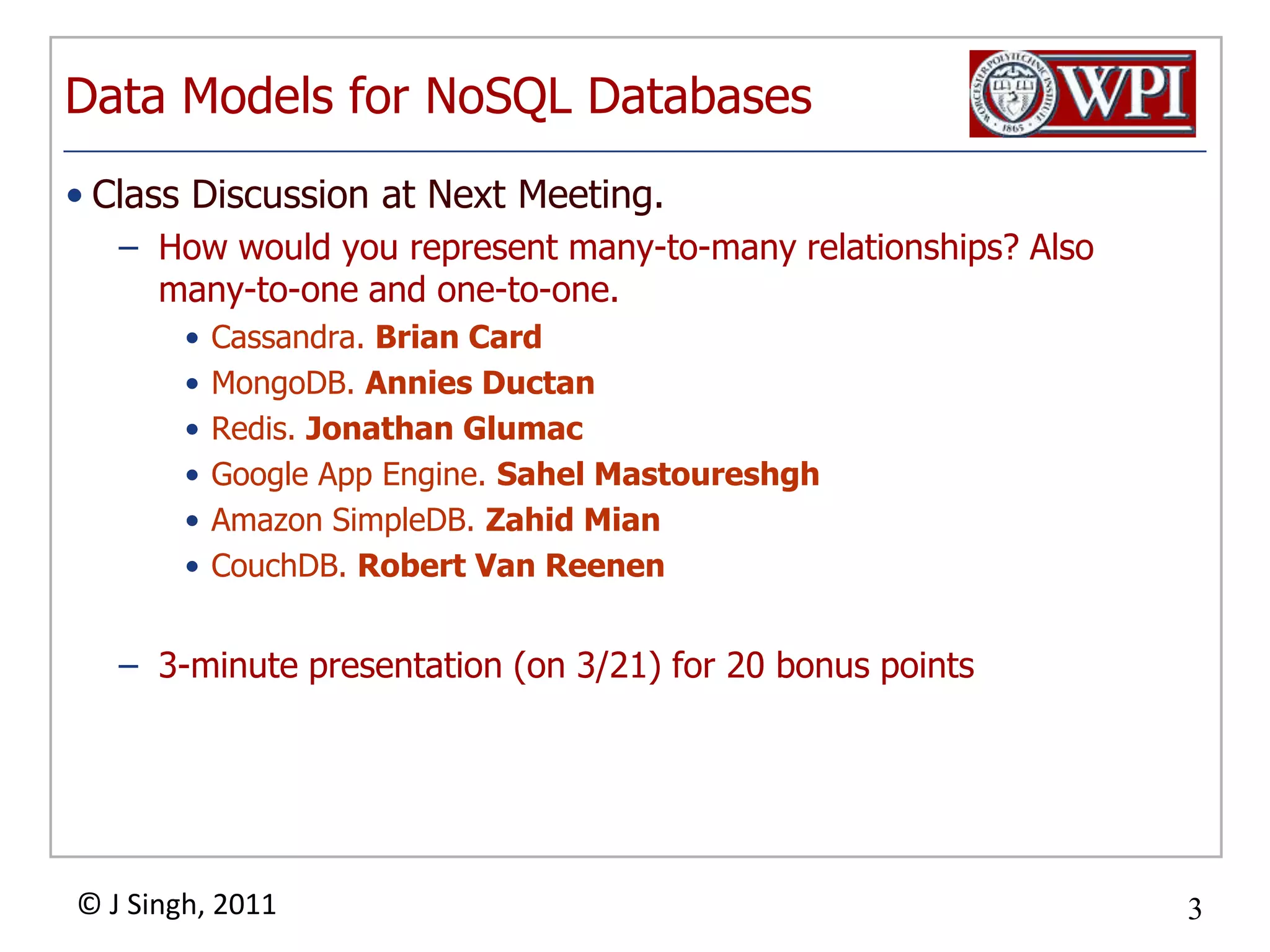 Data Models forNoSQL DatabasesClass Discussion at Next Meeting. How would you represent many-to-many relationships? Also many-to-one and one-to-one.Cassandra. Brian CardMongoDB. AnniesDuctanRedis. Jonathan GlumacGoogle App Engine. Sahel MastoureshghAmazon SimpleDB. ZahidMianCouchDB. Robert Van Reenen3-minute presentation (on 3/21) for 20 bonus points