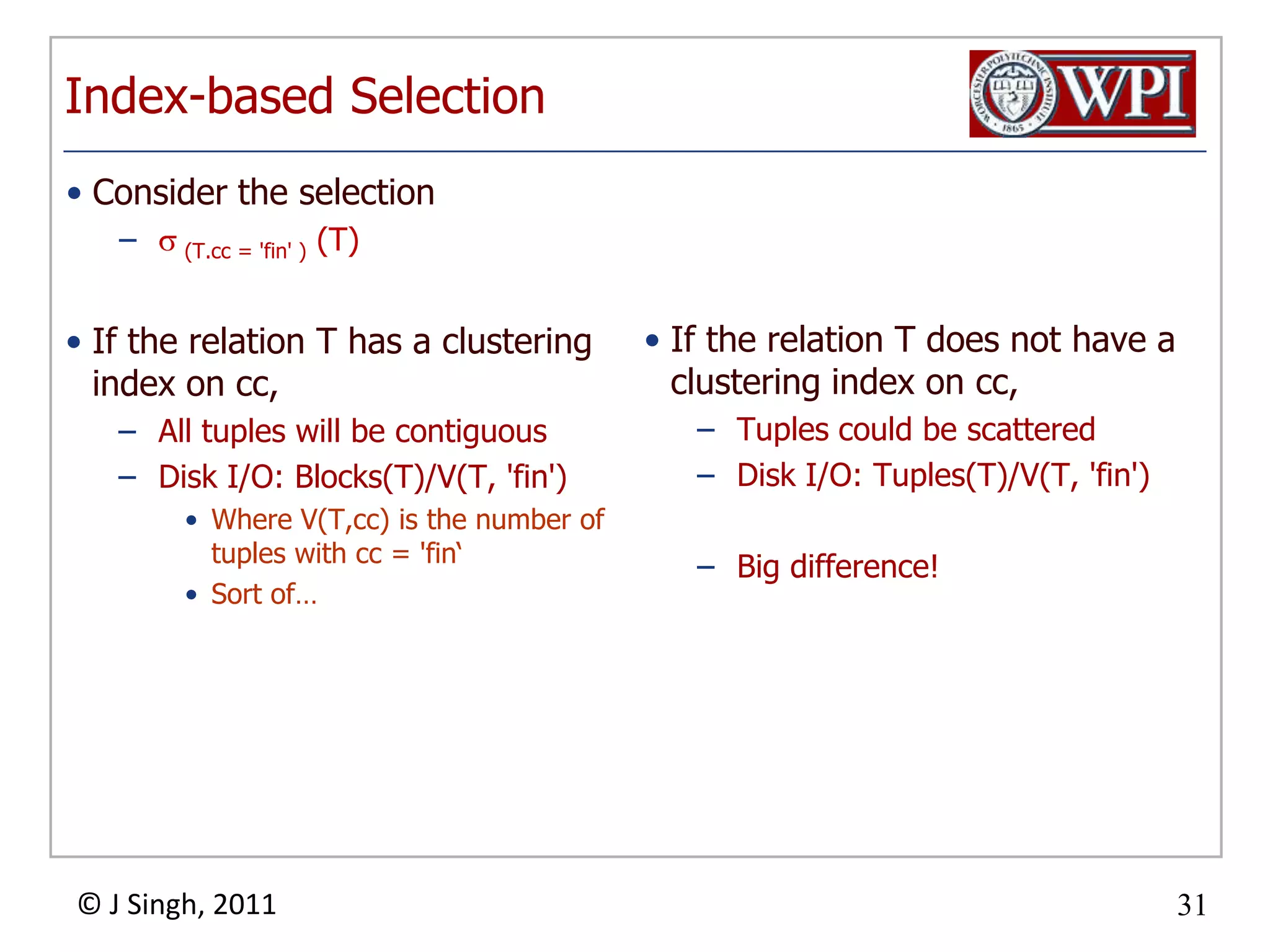 Index-based SelectionIf the relation T has a clustering index on cc,All tuples will be contiguousDisk I/O: Blocks(T)/V(T, 'fin')Where V(T,cc) is the number of tuples with cc = 'fin‘Sort of…If the relation T does not have a clustering index on cc,Tuples could be scatteredDisk I/O: Tuples(T)/V(T, 'fin')Big difference!Consider the selection (T.cc= 'fin' ) (T)