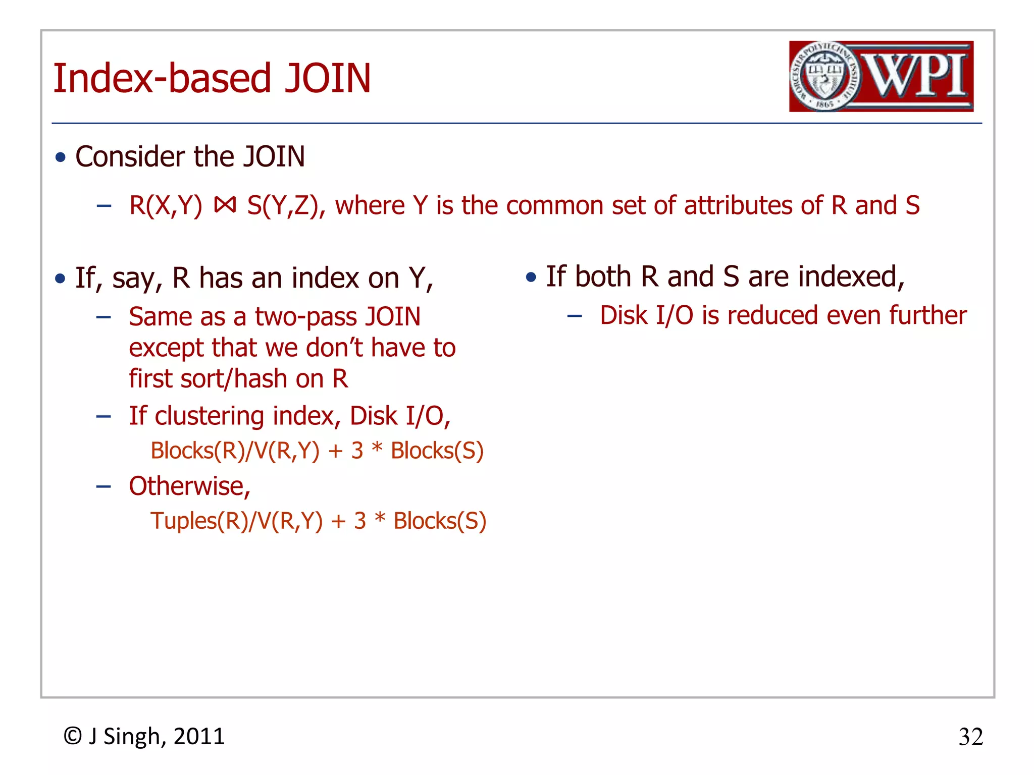 Index-based JOINIf, say, R has an index on Y,Same as a two-pass JOIN except that we don’t have to first sort/hash on RIf clustering index, Disk I/O,Blocks(R)/V(R,Y) + 3 * Blocks(S)Otherwise,Tuples(R)/V(R,Y) + 3 * Blocks(S)If both R and S are indexed,Disk I/O is reduced even furtherConsider the JOINR(X,Y) ⋈ S(Y,Z), where Y is the common set of attributes of R and S