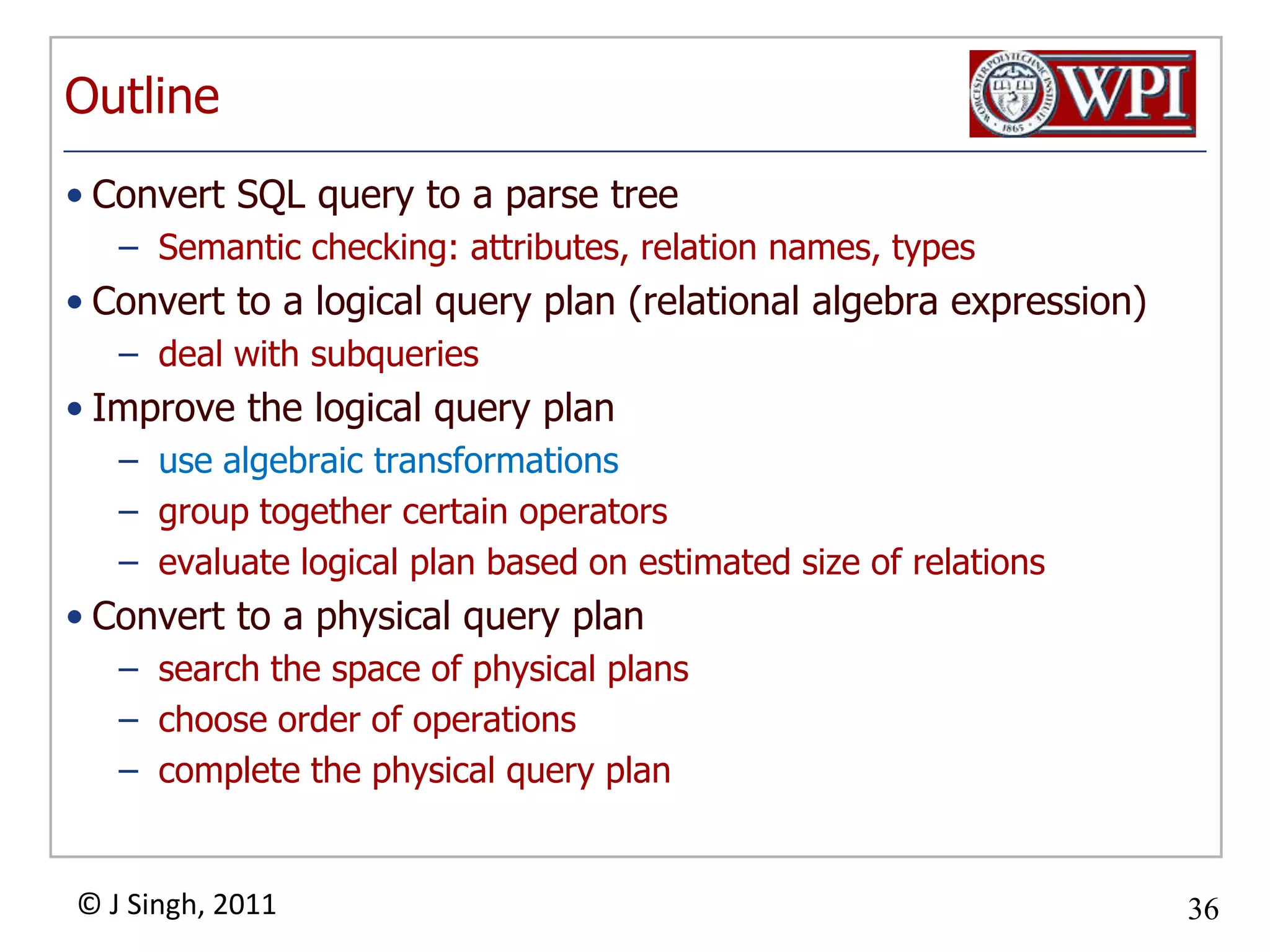 OutlineConvert SQL query to a parse treeSemantic checking: attributes, relation names, typesConvert to a logical query plan (relational algebra expression)deal with subqueriesImprove the logical query planuse algebraic transformationsgroup together certain operatorsevaluate logical plan based on estimated size of relations Convert to a physical query plansearch the space of physical plans choose order of operationscomplete the physical query plan