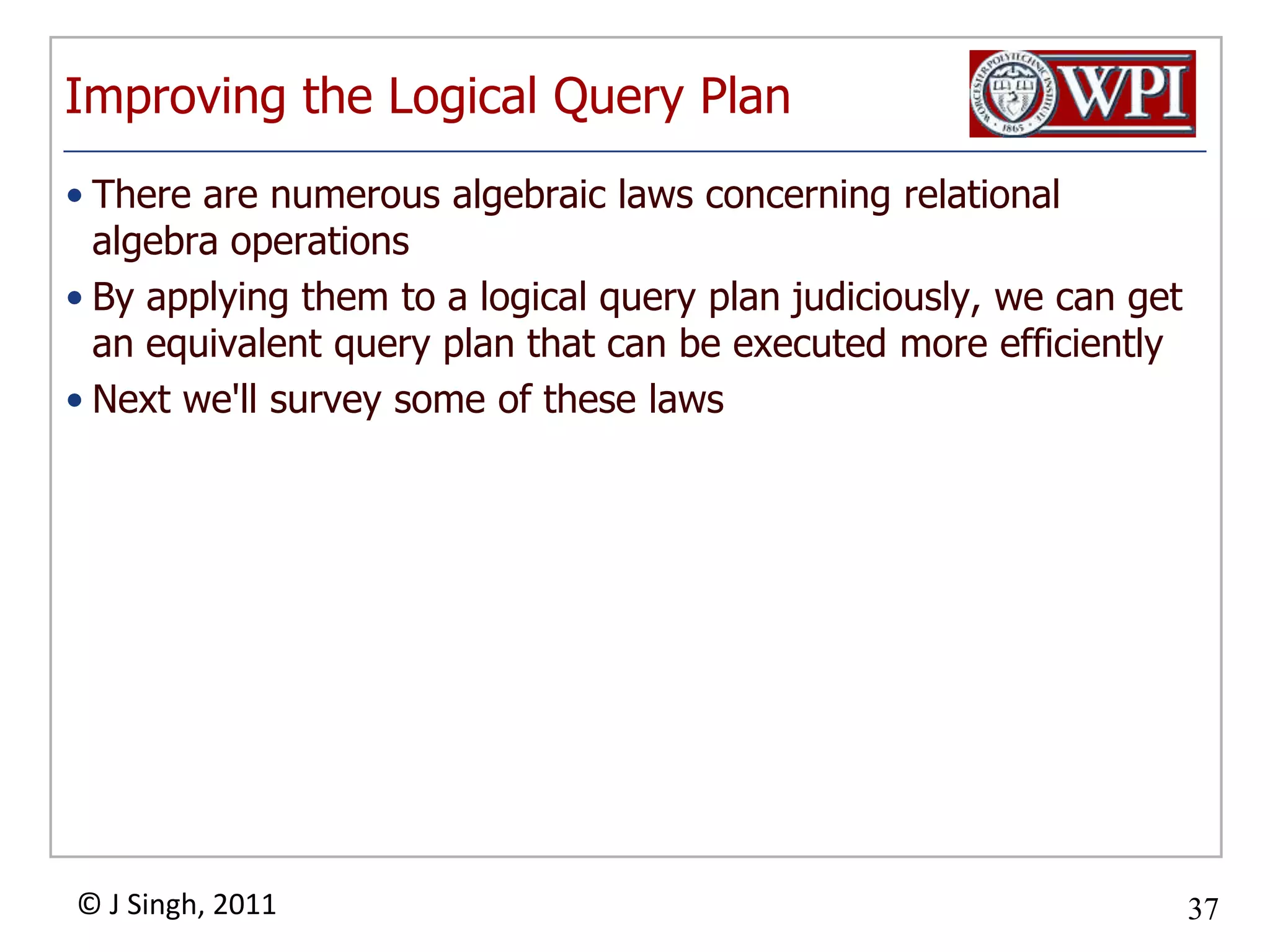Improving the Logical Query PlanThere are numerous algebraic laws concerning relational algebra operationsBy applying them to a logical query plan judiciously, we can get an equivalent query plan that can be executed more efficientlyNext we'll survey some of these laws