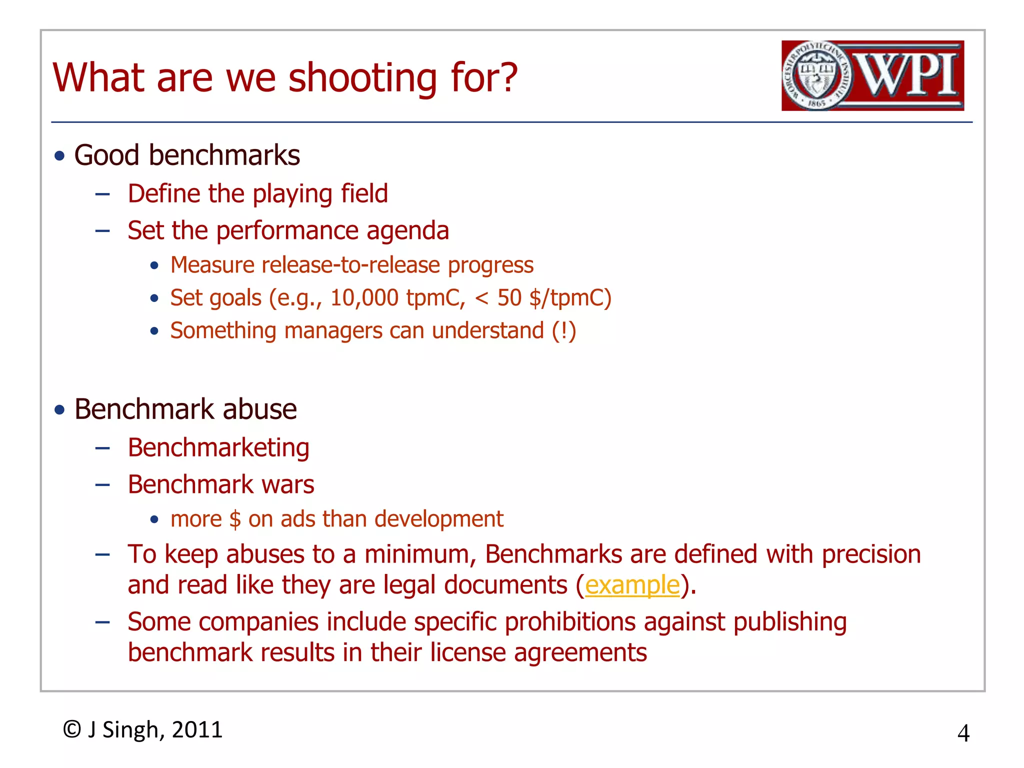 What are we shooting for?Good benchmarksDefine the playing fieldSet the performance agendaMeasure release-to-release progressSet goals (e.g., 10,000 tpmC, < 50 $/tpmC) Something managers can understand (!)Benchmark abuse BenchmarketingBenchmark wars more $ on ads than developmentTo keep abuses to a minimum, Benchmarks are defined with precision and read like they are legal documents (example).Some companies include specific prohibitions against publishing benchmark results in their license agreements 