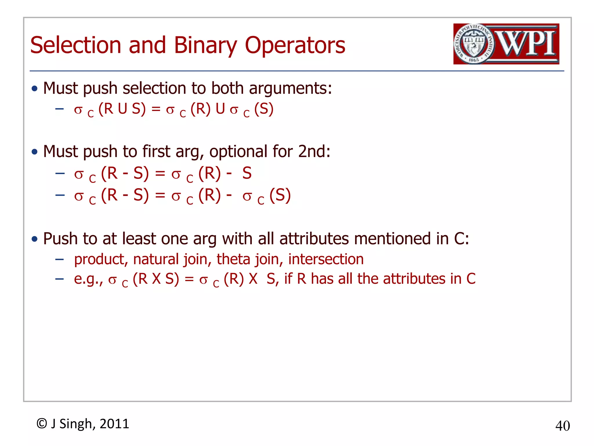 Selection and Binary OperatorsMust push selection to both arguments:C (R U S) = C (R) U C (S)Must push to first arg, optional for 2nd:C (R - S) = C (R) - SC (R - S) = C (R) - C (S)Push to at least one arg with all attributes mentioned in C:product, natural join, theta join, intersectione.g., C (R X S) = C (R) X S, if R has all the attributes in C