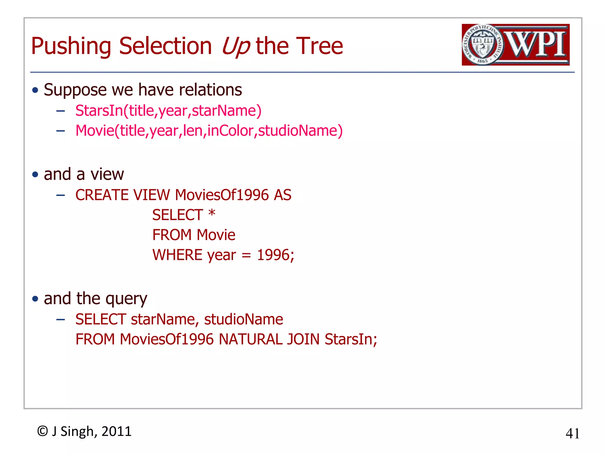 Pushing Selection Up the TreeSuppose we have relationsStarsIn(title,year,starName)Movie(title,year,len,inColor,studioName)and a viewCREATE VIEW MoviesOf1996 AS	SELECT *	FROM Movie	WHERE year = 1996;and the querySELECT starName, studioName	FROM MoviesOf1996 NATURAL JOIN StarsIn;