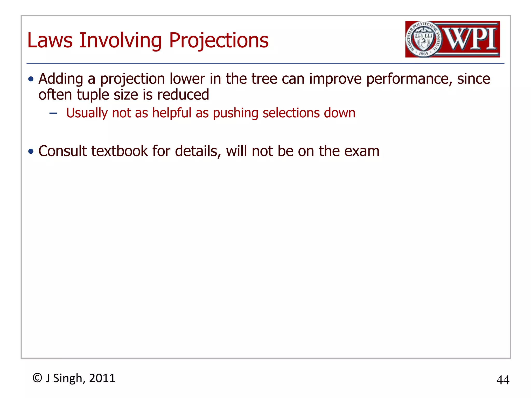 Laws Involving ProjectionsAdding a projection lower in the tree can improve performance, since often tuple size is reducedUsually not as helpful as pushing selections downConsult textbook for details, will not be on the exam