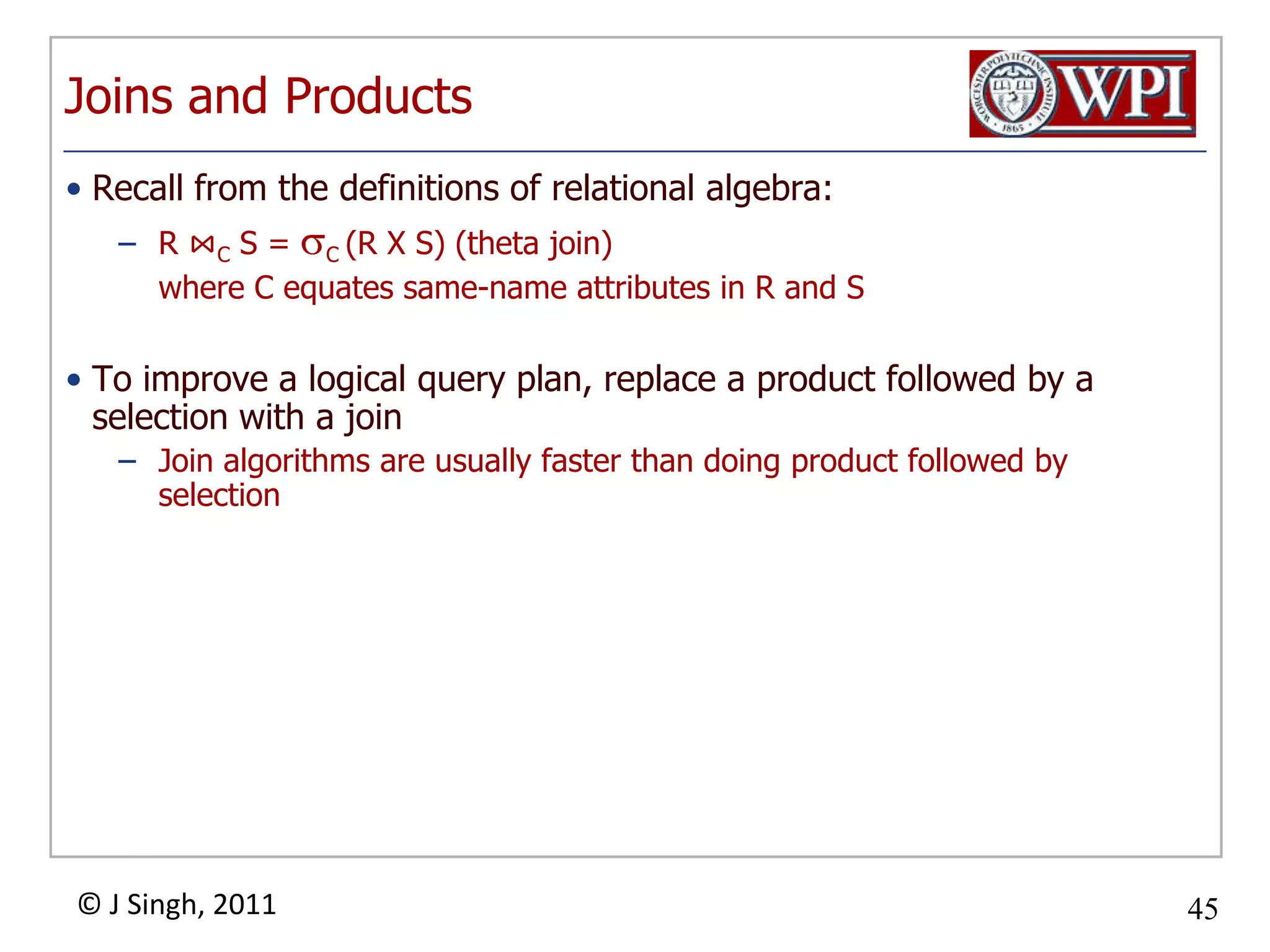Joins and ProductsRecall from the definitions of relational algebra:R ⋈C S = C (R X S) (theta join)	where C equates same-name attributes in R and STo improve a logical query plan, replace a product followed by a selection with a joinJoin algorithms are usually faster than doing product followed by selection