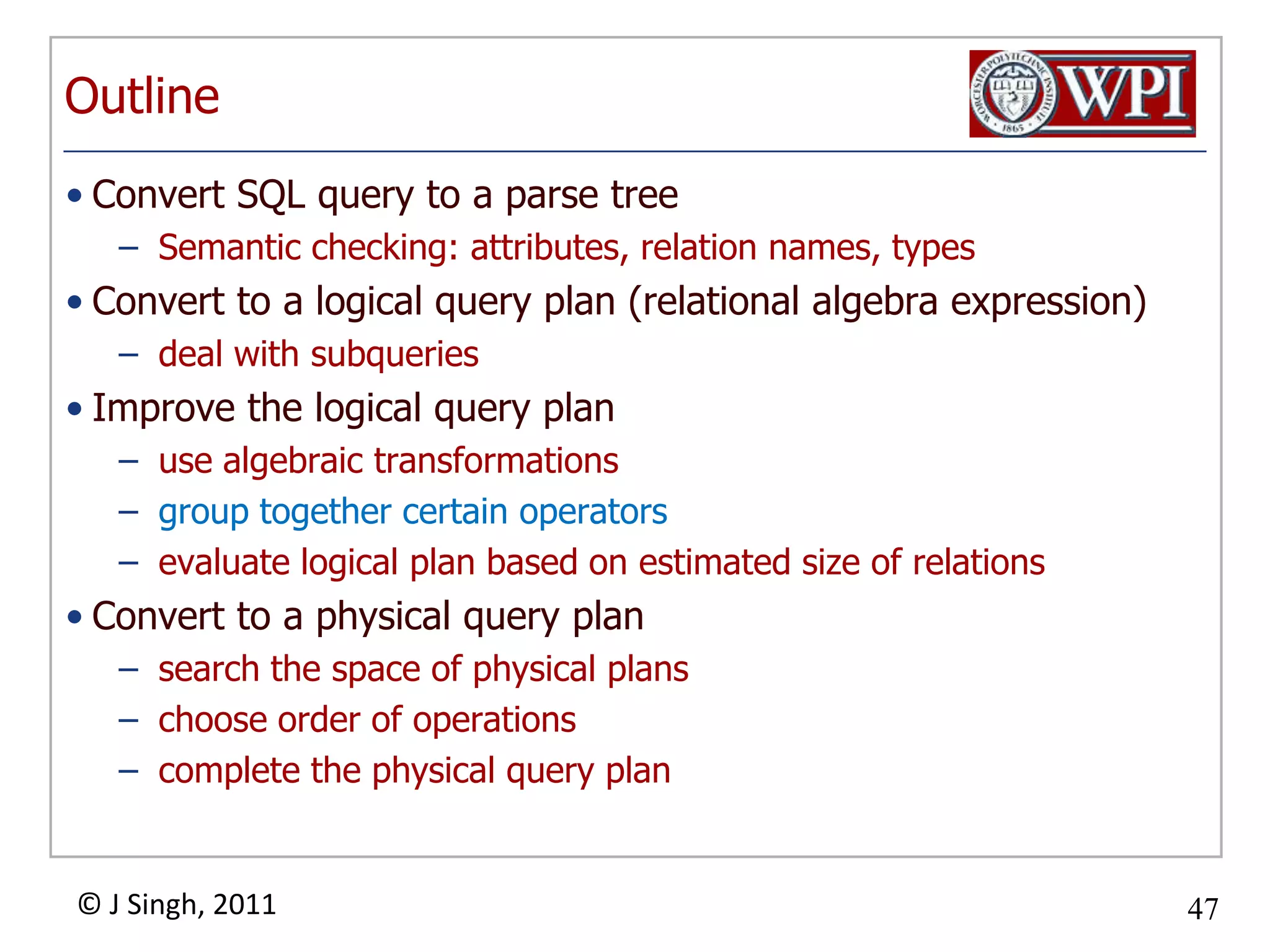 OutlineConvert SQL query to a parse treeSemantic checking: attributes, relation names, typesConvert to a logical query plan (relational algebra expression)deal with subqueriesImprove the logical query planuse algebraic transformationsgroup together certain operatorsevaluate logical plan based on estimated size of relations Convert to a physical query plansearch the space of physical plans choose order of operationscomplete the physical query plan