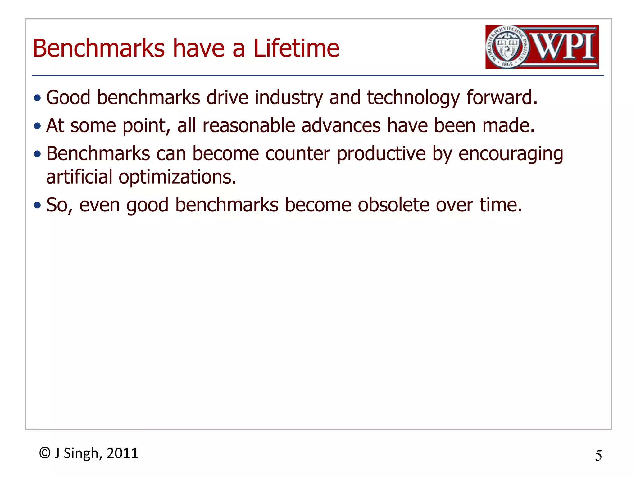 Benchmarks have a LifetimeGood benchmarks drive industry and technology forward.At some point, all reasonable advances have been made.Benchmarks can become counter productive by encouraging artificial optimizations.So, even good benchmarks become obsolete over time.