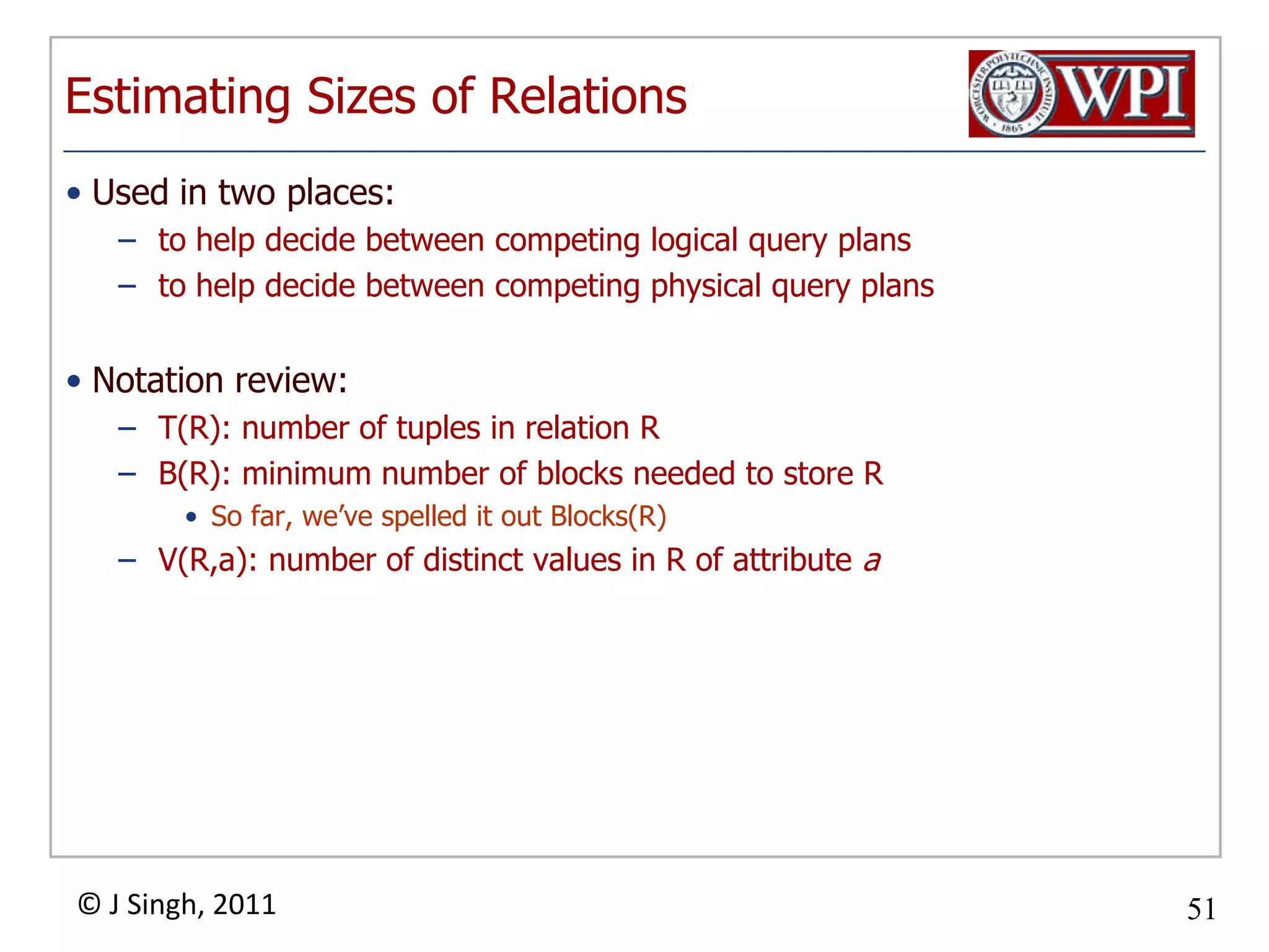 Estimating Sizes of RelationsUsed in two places:to help decide between competing logical query plansto help decide between competing physical query plansNotation review:T(R): number of tuples in relation RB(R): minimum number of blocks needed to store RSo far, we’ve spelled it out Blocks(R)V(R,a): number of distinct values in R of attribute a