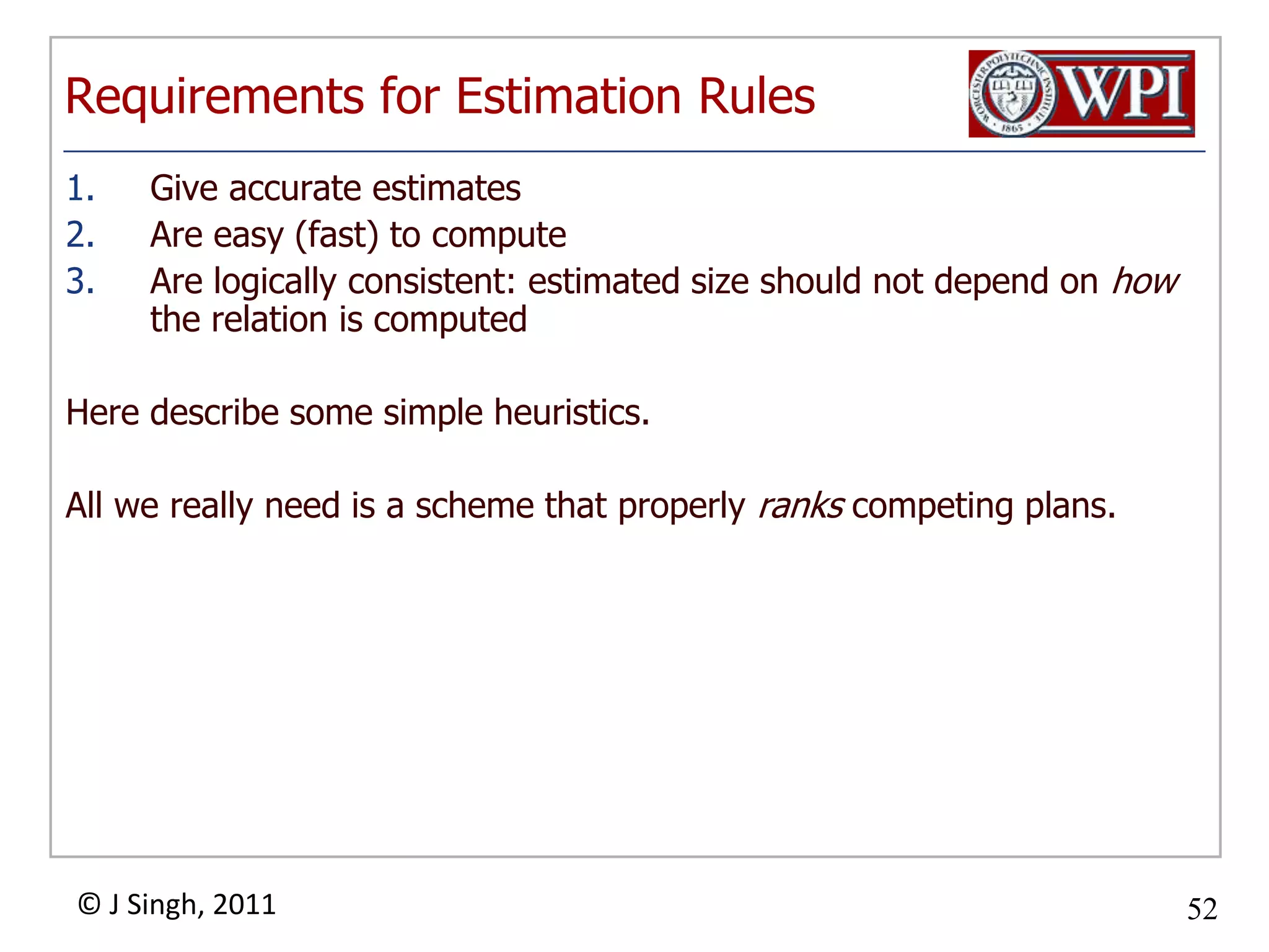Requirements for Estimation RulesGive accurate estimatesAre easy (fast) to computeAre logically consistent: estimated size should not depend on how the relation is computedHere describe some simple heuristics.All we really need is a scheme that properly ranks competing plans.