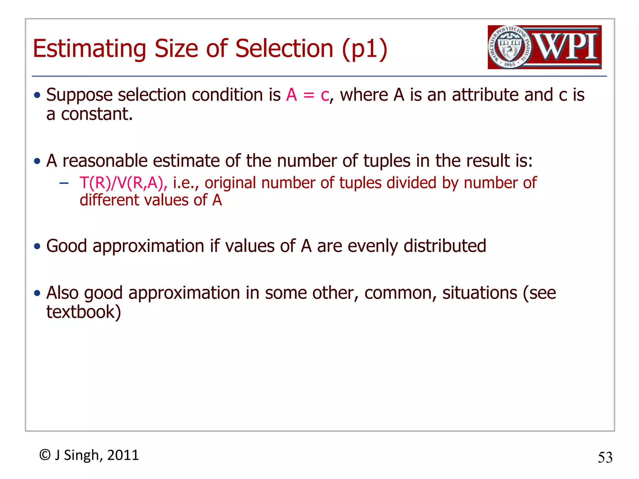 Estimating Size of Selection (p1)Suppose selection condition is A = c, where A is an attribute and c is a constant.A reasonable estimate of the number of tuples in the result is:T(R)/V(R,A), i.e., original number of tuples divided by number of different values of AGood approximation if values of A are evenly distributedAlso good approximation in some other, common, situations (see textbook)