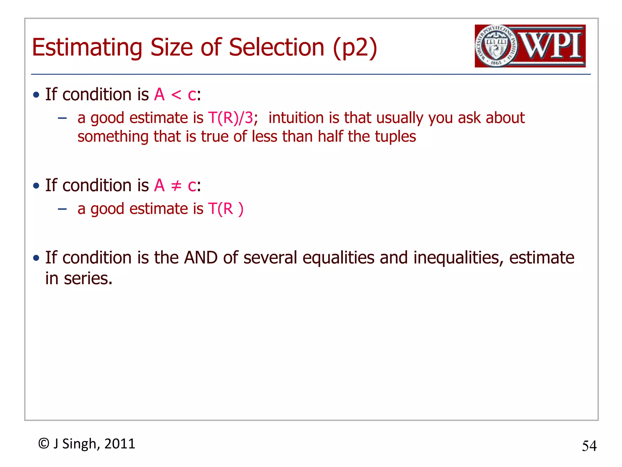 Estimating Size of Selection (p2)If condition is A < c:a good estimate is T(R)/3; intuition is that usually you ask about something that is true of less than half the tuplesIf condition is A ≠ c:	a good estimate is T(R )If condition is the AND of several equalities and inequalities, estimate in series.