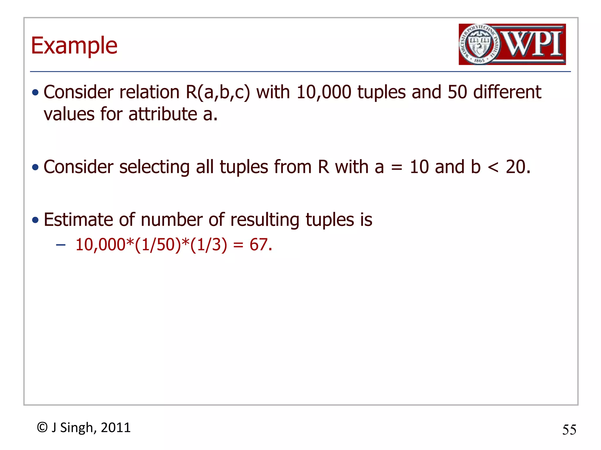 ExampleConsider relation R(a,b,c) with 10,000 tuples and 50 different values for attribute a.Consider selecting all tuples from R with a = 10 and b < 20.Estimate of number of resulting tuples is 10,000*(1/50)*(1/3) = 67.