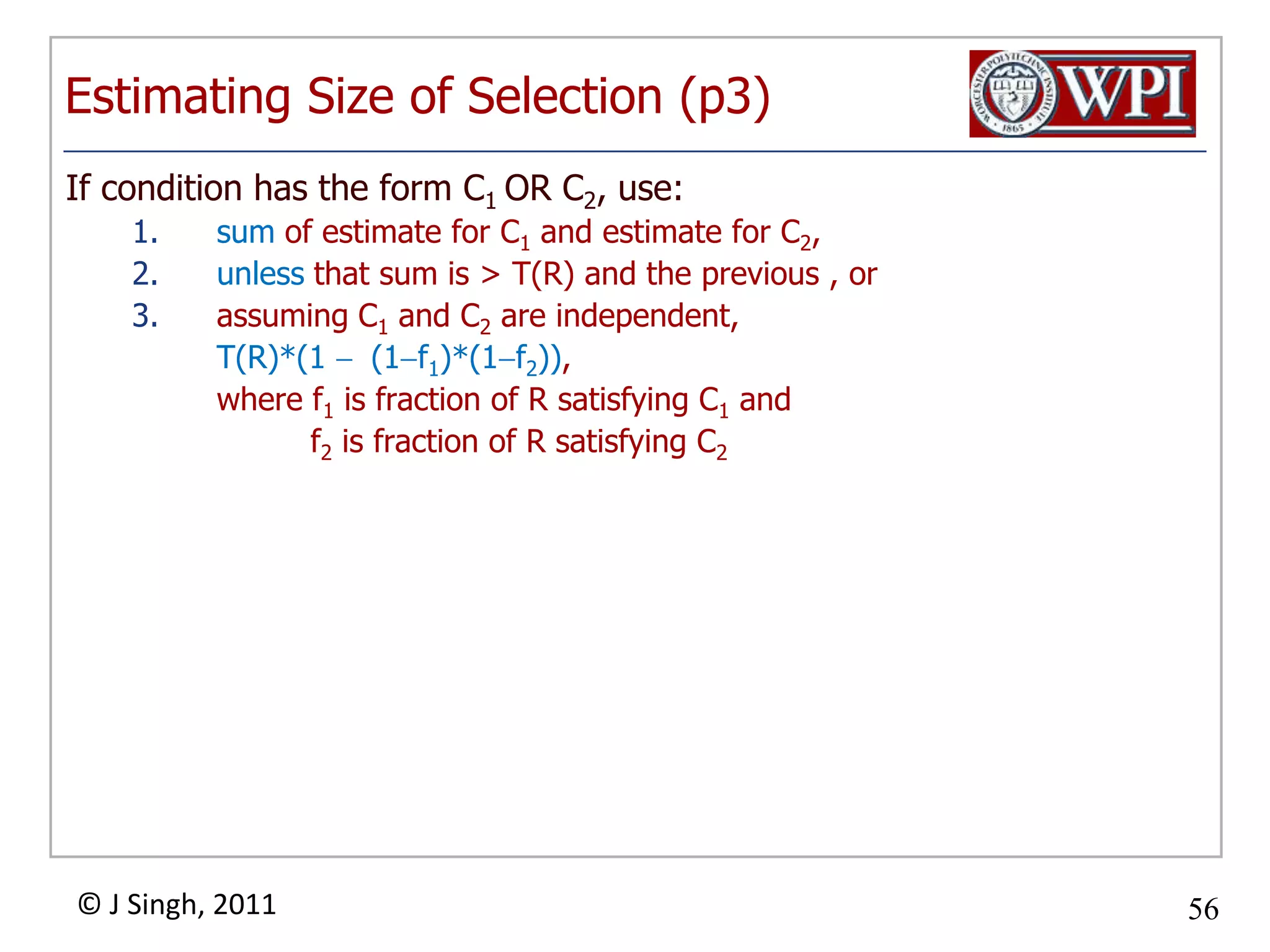 Estimating Size of Selection (p3)If condition has the form C1 OR C2, use:sum of estimate for C1 and estimate for C2, unless that sum is > T(R) and the previous , orassuming C1 and C2 are independent,	T(R)*(1  (1f1)*(1f2)),	where f1 is fraction of R satisfying C1and f2is fraction of R satisfying C2