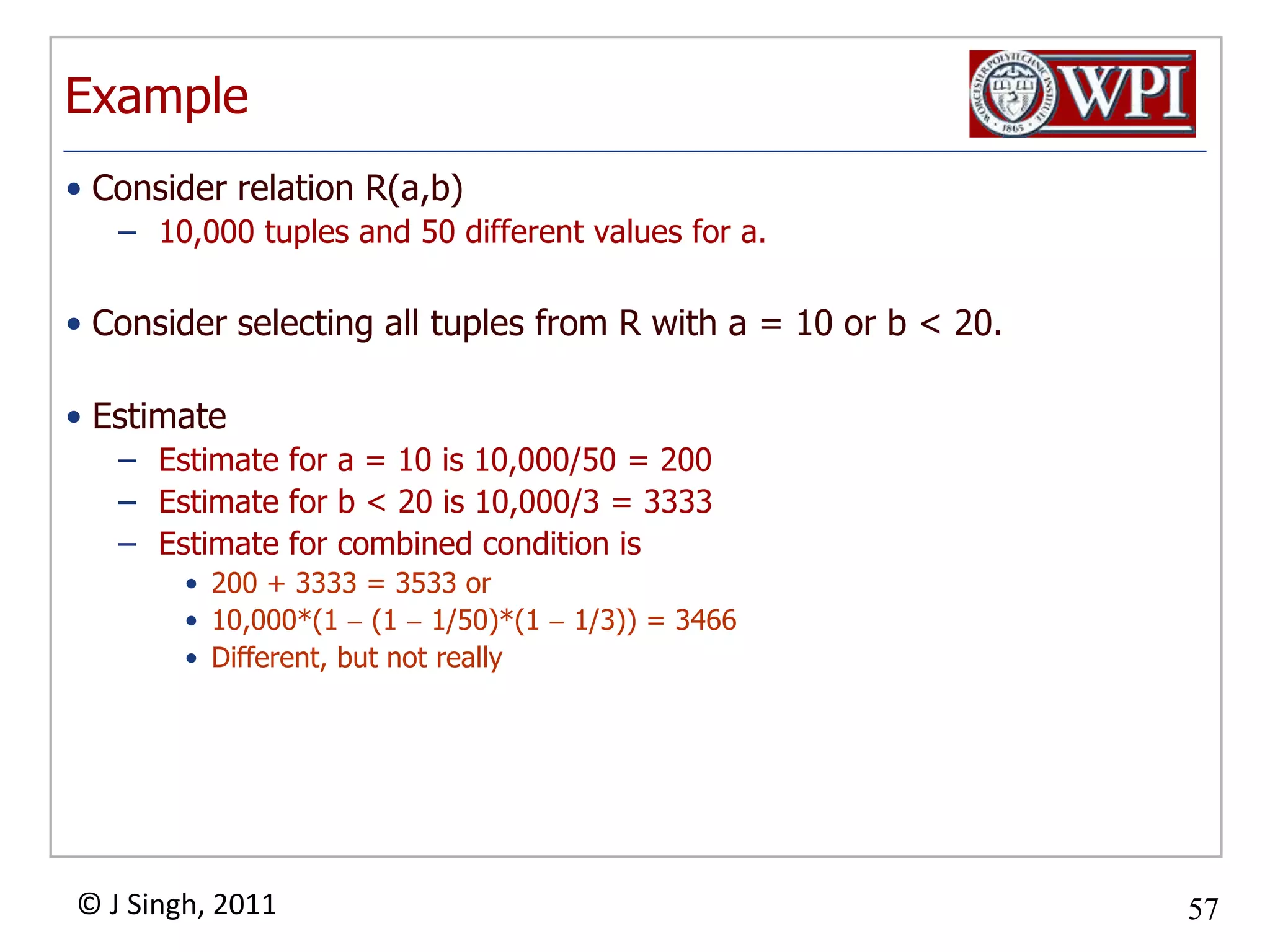 ExampleConsider relation R(a,b) 10,000 tuples and 50 different values for a.Consider selecting all tuples from R with a = 10 or b < 20.EstimateEstimate for a = 10 is 10,000/50 = 200Estimate for b < 20 is 10,000/3 = 3333Estimate for combined condition is200 + 3333 = 3533 or10,000*(1  (1  1/50)*(1  1/3)) = 3466Different, but not really