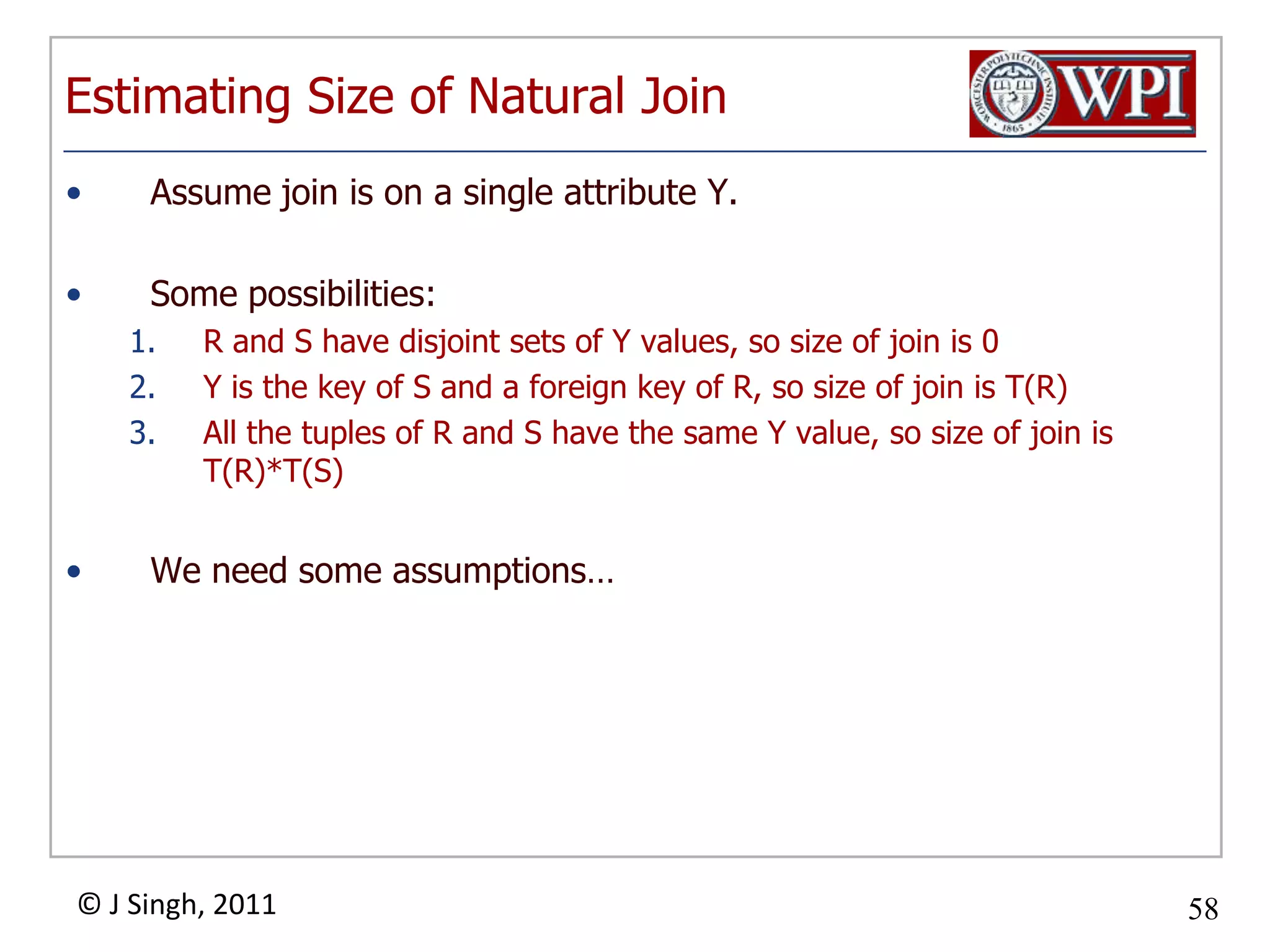 Estimating Size of Natural JoinAssume join is on a single attribute Y.Some possibilities:R and S have disjoint sets of Y values, so size of join is 0Y is the key of S and a foreign key of R, so size of join is T(R)All the tuples of R and S have the same Y value, so size of join is T(R)*T(S)We need some assumptions…