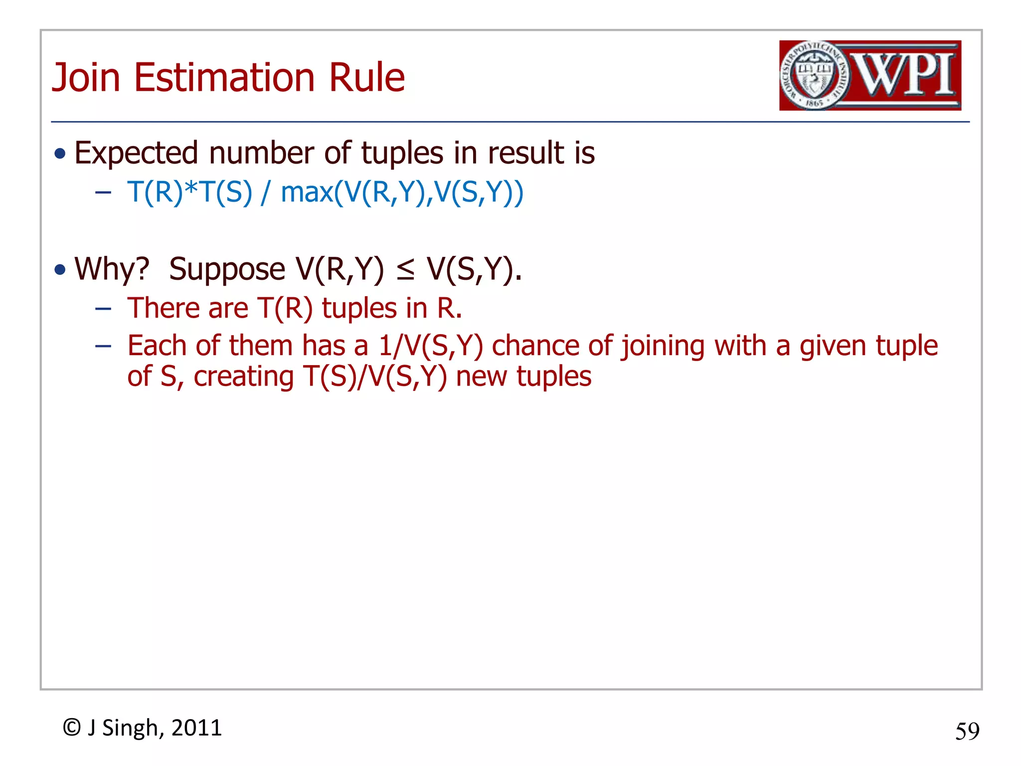 Join Estimation RuleExpected number of tuples in result isT(R)*T(S) / max(V(R,Y),V(S,Y))Why? Suppose V(R,Y) ≤ V(S,Y).There are T(R) tuples in R.Each of them has a 1/V(S,Y) chance of joining with a given tuple of S, creating T(S)/V(S,Y) new tuples