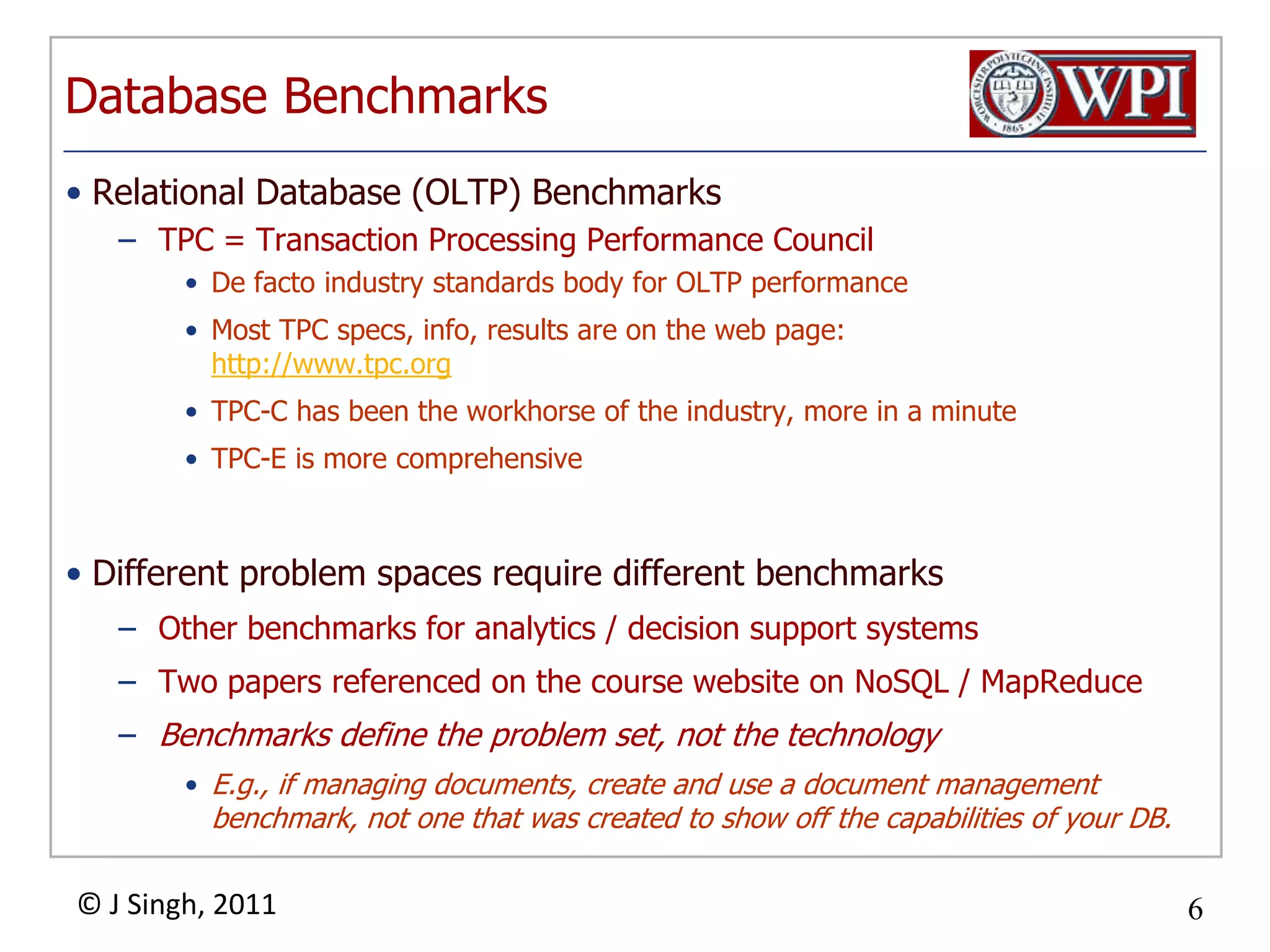 Database BenchmarksRelational Database (OLTP) BenchmarksTPC = Transaction Processing Performance CouncilDe facto industry standards body for OLTP performanceMost TPC specs, info, results are on the web page: http://www.tpc.orgTPC-C has been the workhorse of the industry, more in a minuteTPC-E is more comprehensiveDifferent problem spaces require different benchmarksOther benchmarks for analytics / decision support systemsTwo papers referenced on the course website on NoSQL / MapReduceBenchmarks define the problem set, not the technologyE.g., if managing documents, create and use a document management benchmark, not one that was created to show off the capabilities of your DB.
