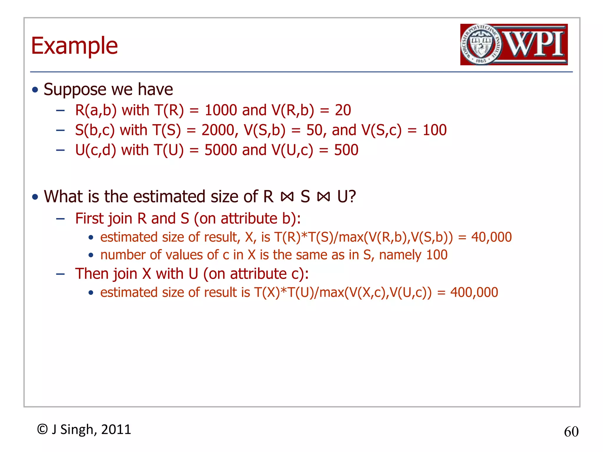 ExampleSuppose we haveR(a,b) with T(R) = 1000 and V(R,b) = 20S(b,c) with T(S) = 2000, V(S,b) = 50, and V(S,c) = 100U(c,d) with T(U) = 5000 and V(U,c) = 500What is the estimated size of R ⋈S ⋈U?First join R and S (on attribute b): estimated size of result, X, is T(R)*T(S)/max(V(R,b),V(S,b)) = 40,000number of values of c in X is the same as in S, namely 100Then join X with U (on attribute c): estimated size of result is T(X)*T(U)/max(V(X,c),V(U,c)) = 400,000