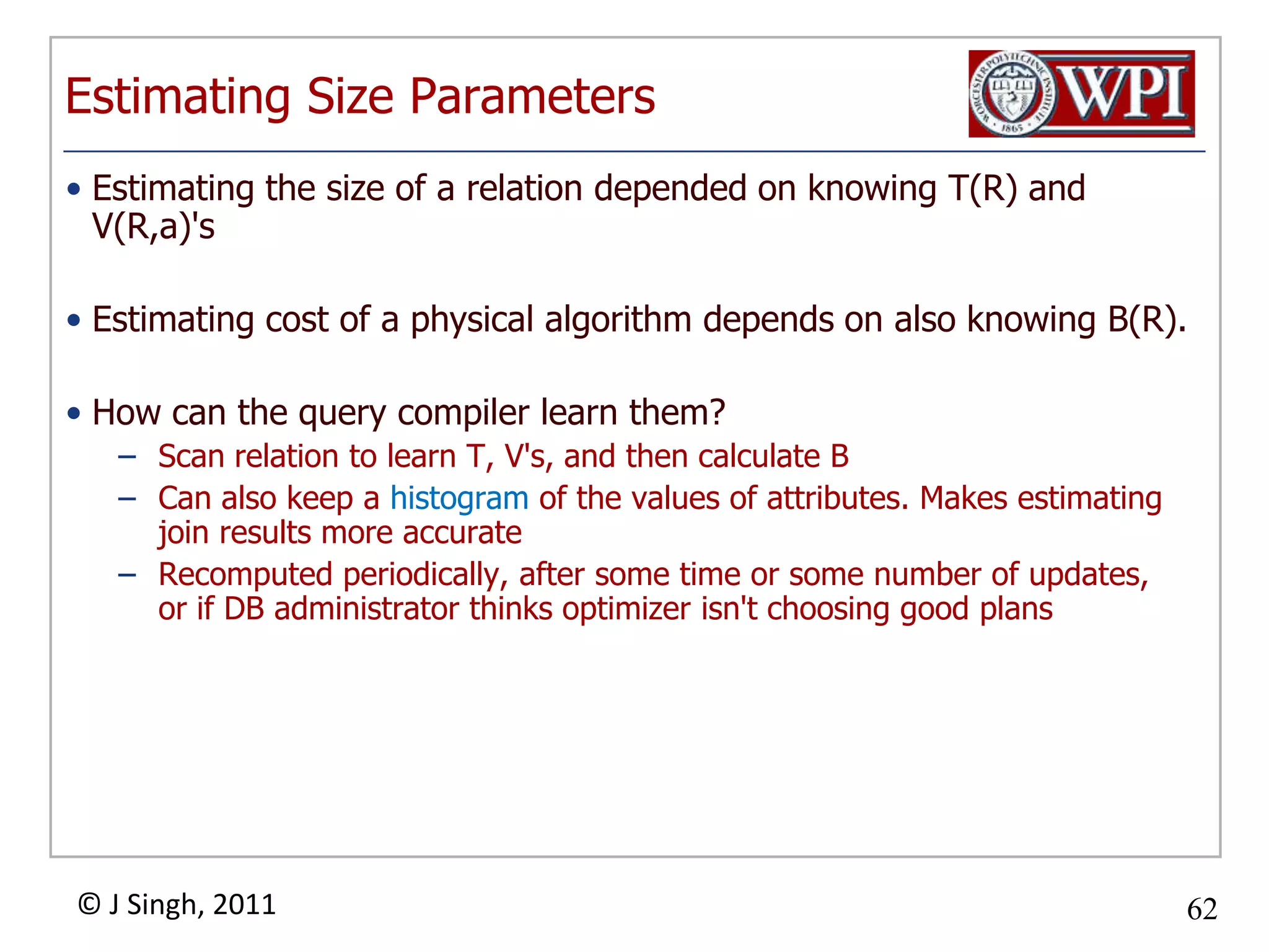 Estimating Size ParametersEstimating the size of a relation depended on knowing T(R) and V(R,a)'sEstimating cost of a physical algorithm depends on also knowing B(R).How can the query compiler learn them?Scan relation to learn T, V's, and then calculate BCan also keep a histogram of the values of attributes. Makes estimating join results more accurateRecomputed periodically, after some time or some number of updates, or if DB administrator thinks optimizer isn't choosing good plans