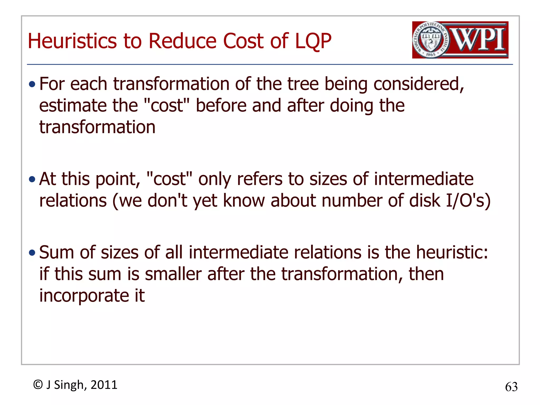 Heuristics to Reduce Cost of LQPFor each transformation of the tree being considered, estimate the "cost" before and after doing the transformationAt this point, "cost" only refers to sizes of intermediate relations (we don't yet know about number of disk I/O's)Sum of sizes of all intermediate relations is the heuristic: if this sum is smaller after the transformation, then incorporate it