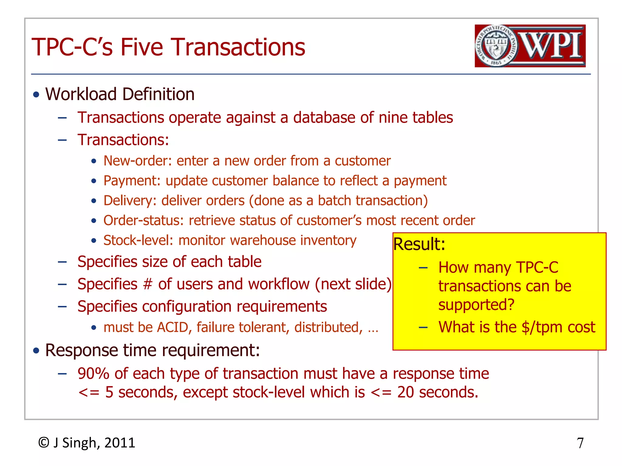 TPC-C’s Five TransactionsWorkload DefinitionTransactions operate against a database of nine tablesTransactions:New-order: enter a new order from a customerPayment: update customer balance to reflect a paymentDelivery: deliver orders (done as a batch transaction)Order-status: retrieve status of customer’s most recent orderStock-level: monitor warehouse inventorySpecifies size of each tableSpecifies # of users and workflow (next slide)Specifies configuration requirements must be ACID, failure tolerant, distributed, …Response time requirement: 90% of each type of transaction must have a response time <= 5 seconds, except stock-level which is <= 20 seconds.Result:How many TPC-C transactions can be supported?What is the $/tpm cost