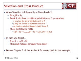 Selection and Cross ProductWhen Selection is followed by a Cross Product,for A(R  S), Break A into three conditions such that A = r⋀ s⋀rs wherer only has the set of attributes only in Rs only has the set of attributes only in Srs, has the set of attributes in both R and SThen, the following holds:A(R  S) = r⋀ s⋀ rs(R  S) = rs(r(R)  s(S))In case you forgot…R ⋈A S = A(R  S)This result helps us compute Theta-joins!Review Chapter 2 of the textbook for more; back to the example…