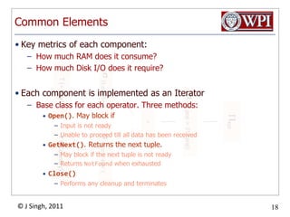 Common ElementsKey metrics of each component:How much RAM does it consume?How much Disk I/O does it require?Each component is implemented as an IteratorBase class for each operator. Three methods:Open(). May block ifInput is not readyUnable to proceed till all data has been receivedGetNext(). Returns the next tuple.May block if the next tuple is not readyReturns NotFound when exhaustedClose()Performs any cleanup and terminates