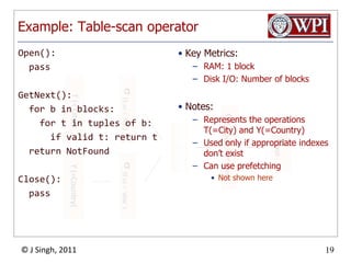 Example: Table-scan operatorOpen():  passGetNext():  for b in blocks:    for t in tuples of b:      if valid t: return t  return NotFoundClose():  passKey Metrics:RAM: 1 blockDisk I/O: Number of blocksNotes:Represents the operations T(=City) and Y(=Country)Used only if appropriate indexes don’t existCan use prefetchingNot shown here