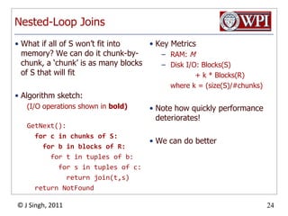 Nested-Loop JoinsWhat if all of S won’t fit into memory? We can do it chunk-by-chunk, a ‘chunk’ is as many blocks of S that will fitAlgorithm sketch:(I/O operations shown in bold)GetNext():for c in chunks of S:    for b in blocks of R:      for t in tuples of b:        for s in tuples of c:          return join(t,s)  return NotFoundKey MetricsRAM: MDisk I/O: Blocks(S)                + k * Blocks(R)    where k = (size(S)/#chunks)Note how quickly performance deteriorates!We can do better