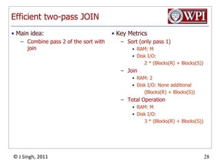 Efficient two-pass JOINKey MetricsSort (only pass 1)RAM: MDisk I/O:         2 * (Blocks(R) + Blocks(S))JoinRAM: 2Disk I/O: None additional        (Blocks(R) + Blocks(S))Total OperationRAM: MDisk I/O:         3 * (Blocks(R) + Blocks(S))Main idea:Combine pass 2 of the sort with join