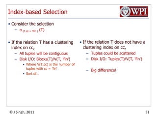 Index-based SelectionIf the relation T has a clustering index on cc,All tuples will be contiguousDisk I/O: Blocks(T)/V(T, 'fin')Where V(T,cc) is the number of tuples with cc = 'fin‘Sort of…If the relation T does not have a clustering index on cc,Tuples could be scatteredDisk I/O: Tuples(T)/V(T, 'fin')Big difference!Consider the selection (T.cc= 'fin' ) (T)