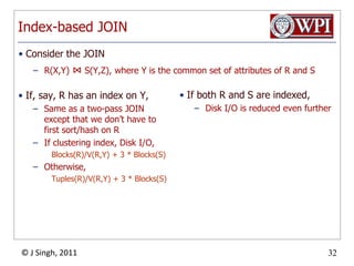 Index-based JOINIf, say, R has an index on Y,Same as a two-pass JOIN except that we don’t have to first sort/hash on RIf clustering index, Disk I/O,Blocks(R)/V(R,Y) + 3 * Blocks(S)Otherwise,Tuples(R)/V(R,Y) + 3 * Blocks(S)If both R and S are indexed,Disk I/O is reduced even furtherConsider the JOINR(X,Y) ⋈ S(Y,Z), where Y is the common set of attributes of R and S