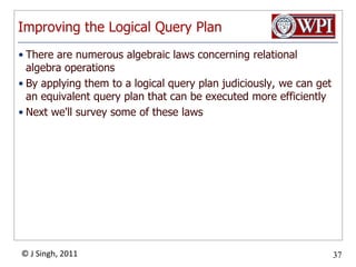 Improving the Logical Query PlanThere are numerous algebraic laws concerning relational algebra operationsBy applying them to a logical query plan judiciously, we can get an equivalent query plan that can be executed more efficientlyNext we'll survey some of these laws