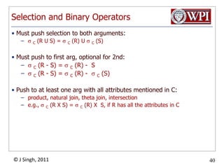 Selection and Binary OperatorsMust push selection to both arguments:C (R U S) = C (R) U C (S)Must push to first arg, optional for 2nd:C (R - S) = C (R) -  SC (R - S) = C (R) -  C (S)Push to at least one arg with all attributes mentioned in C:product, natural join, theta join, intersectione.g., C (R X S) = C (R) X  S, if R has all the attributes in C