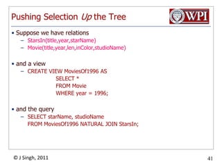 Pushing Selection Up the TreeSuppose we have relationsStarsIn(title,year,starName)Movie(title,year,len,inColor,studioName)and a viewCREATE VIEW MoviesOf1996 AS			SELECT *			FROM Movie			WHERE year = 1996;and the querySELECT starName, studioName	FROM MoviesOf1996 NATURAL JOIN StarsIn;