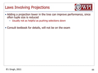 Laws Involving ProjectionsAdding a projection lower in the tree can improve performance, since often tuple size is reducedUsually not as helpful as pushing selections downConsult textbook for details, will not be on the exam