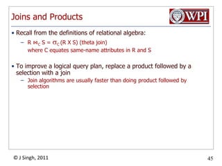 Joins and ProductsRecall from the definitions of relational algebra:R ⋈C S = C (R X S) (theta join)	where C equates same-name attributes in R and STo improve a logical query plan, replace a product followed by a selection with a joinJoin algorithms are usually faster than doing product followed by selection