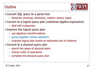 OutlineConvert SQL query to a parse treeSemantic checking: attributes, relation names, typesConvert to a logical query plan (relational algebra expression)deal with subqueriesImprove the logical query planuse algebraic transformationsgroup together certain operatorsevaluate logical plan based on estimated size of relations Convert to a physical query plansearch the space of physical plans choose order of operationscomplete the physical query plan