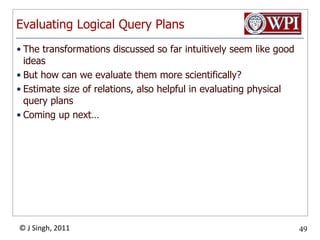 Evaluating Logical Query PlansThe transformations discussed so far intuitively seem like good ideasBut how can we evaluate them more scientifically?Estimate size of relations, also helpful in evaluating physical query plansComing up next…