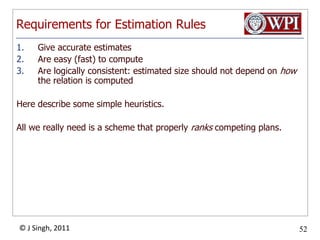 Requirements for Estimation RulesGive accurate estimatesAre easy (fast) to computeAre logically consistent: estimated size should not depend on how the relation is computedHere describe some simple heuristics.All we really need is a scheme that properly ranks competing plans.