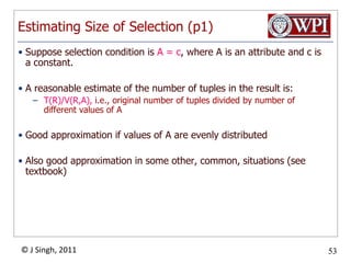 Estimating Size of Selection (p1)Suppose selection condition is A = c, where A is an attribute and c is a constant.A reasonable estimate of the number of tuples in the result is:T(R)/V(R,A), i.e., original number of tuples divided by number of different values of AGood approximation if values of A are evenly distributedAlso good approximation in some other, common, situations (see textbook)