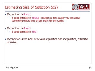 Estimating Size of Selection (p2)If condition is A < c:a good estimate is T(R)/3;  intuition is that usually you ask about something that is true of less than half the tuplesIf condition is A ≠ c:	a good estimate is T(R )If condition is the AND of several equalities and inequalities, estimate in series.