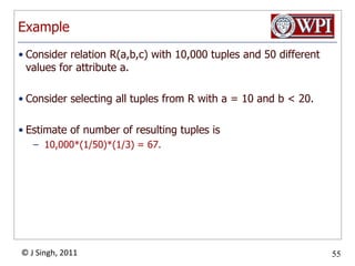 ExampleConsider relation R(a,b,c) with 10,000 tuples and 50 different values for attribute a.Consider selecting all tuples from R with a = 10 and b < 20.Estimate of number of resulting tuples is 10,000*(1/50)*(1/3) = 67.