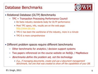 Database BenchmarksRelational Database (OLTP) BenchmarksTPC = Transaction Processing Performance CouncilDe facto industry standards body for OLTP performanceMost TPC specs, info, results are on the web page: http://www.tpc.orgTPC-C has been the workhorse of the industry, more in a minuteTPC-E is more comprehensiveDifferent problem spaces require different benchmarksOther benchmarks for analytics / decision support systemsTwo papers referenced on the course website on NoSQL / MapReduceBenchmarks define the problem set, not the technologyE.g., if managing documents, create and use a document management benchmark, not one that was created to show off the capabilities of your DB.