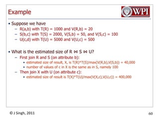 ExampleSuppose we haveR(a,b) with T(R) = 1000 and V(R,b) = 20S(b,c) with T(S) = 2000, V(S,b) = 50, and V(S,c) = 100U(c,d) with T(U) = 5000 and V(U,c) = 500What is the estimated size of R ⋈S ⋈U?First join R and S (on attribute b): estimated size of result, X, is T(R)*T(S)/max(V(R,b),V(S,b)) = 40,000number of values of c in X is the same as in S, namely 100Then join X with U (on attribute c): estimated size of result is T(X)*T(U)/max(V(X,c),V(U,c)) = 400,000