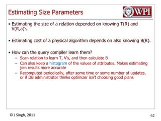 Estimating Size ParametersEstimating the size of a relation depended on knowing T(R) and V(R,a)'sEstimating cost of a physical algorithm depends on also knowing B(R).How can the query compiler learn them?Scan relation to learn T, V's, and then calculate BCan also keep a histogram of the values of attributes. Makes estimating join results more accurateRecomputed periodically, after some time or some number of updates, or if DB administrator thinks optimizer isn't choosing good plans