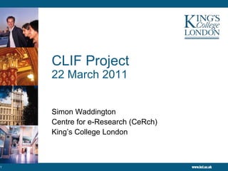 CLIF Project22 March 2011 Simon Waddington Centre for e-Research (CeRch) King’s College London 1 