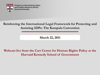Program on Humanitarian Policy and Conflict Research (HPCR) Harvard University Reinforcing the International Legal Framework for Protecting and Assisting IDPs: The Kampala Convention March 22, 2011 Webcast live from the Carr Center for Human Rights Policy at theHarvard Kennedy School of Government 